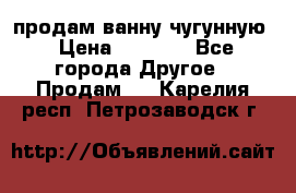  продам ванну чугунную › Цена ­ 7 000 - Все города Другое » Продам   . Карелия респ.,Петрозаводск г.